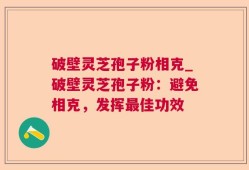 破壁灵芝孢子粉相克_破壁灵芝孢子粉：避免相克，发挥最佳功效