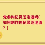 党参枸杞灵芝泡酒吗(如何制作枸杞灵芝泡酒？)