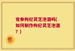 党参枸杞灵芝泡酒吗(如何制作枸杞灵芝泡酒？)