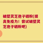 破壁灵芝孢子硒粉(提高免疫力！尝试破壁灵芝孢子硒粉吧)