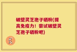 破壁灵芝孢子硒粉(提高免疫力！尝试破壁灵芝孢子硒粉吧)