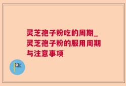 灵芝孢子粉吃的周期_灵芝孢子粉的服用周期与注意事项
