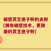 破壁灵芝孢子粉的贞别(拥有破壁技术，更健康的灵芝孢子粉)