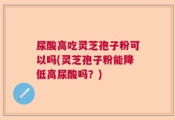 尿酸高吃灵芝孢子粉可以吗(灵芝孢子粉能降低高尿酸吗？)