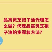 品高灵芝孢子油代理怎么做？代理品高灵芝孢子油的步骤和方法？