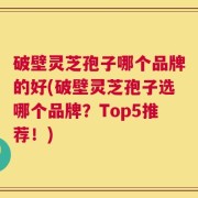 破壁灵芝孢子哪个品牌的好(破壁灵芝孢子选哪个品牌？Top5推荐！)