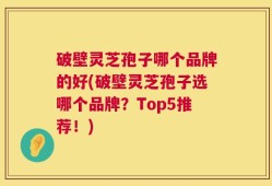 破壁灵芝孢子哪个品牌的好(破壁灵芝孢子选哪个品牌？Top5推荐！)