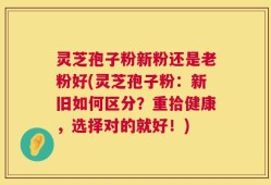 灵芝孢子粉新粉还是老粉好(灵芝孢子粉：新旧如何区分？重拾健康，选择对的就好！)