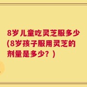 8岁儿童吃灵芝服多少(8岁孩子服用灵芝的剂量是多少？)