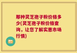 那种灵芝孢子粉价格多少(灵芝孢子粉价格查询，让您了解实惠市场行情)