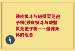 铁皮枫斗与破壁灵芝孢子粉(铁皮枫斗与破壁灵芝孢子粉——强健身体的组合