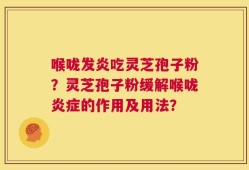 喉咙发炎吃灵芝孢子粉？灵芝孢子粉缓解喉咙炎症的作用及用法？