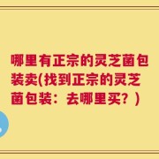 哪里有正宗的灵芝菌包装卖(找到正宗的灵芝菌包装：去哪里买？)