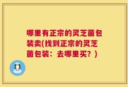 哪里有正宗的灵芝菌包装卖(找到正宗的灵芝菌包装：去哪里买？)