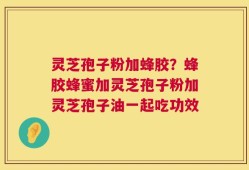 灵芝孢子粉加蜂胶？蜂胶蜂蜜加灵芝孢子粉加灵芝孢子油一起吃功效