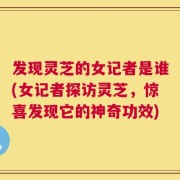 发现灵芝的女记者是谁(女记者探访灵芝，惊喜发现它的神奇功效)