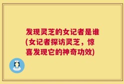 发现灵芝的女记者是谁(女记者探访灵芝，惊喜发现它的神奇功效)