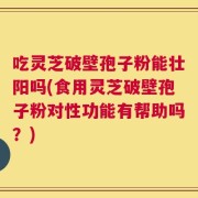 吃灵芝破壁孢子粉能壮阳吗(食用灵芝破壁孢子粉对性功能有帮助吗？)