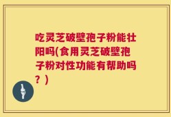 吃灵芝破壁孢子粉能壮阳吗(食用灵芝破壁孢子粉对性功能有帮助吗？)