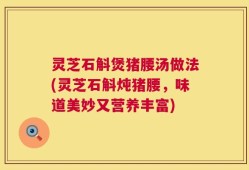 灵芝石斛煲猪腰汤做法(灵芝石斛炖猪腰，味道美妙又营养丰富)