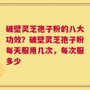破壁灵芝孢子粉的八大功效？破壁灵芝孢子粉每天服用几次，每次服多少