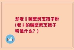 却老斎破壁灵芝孢子粉(老斎的破壁灵芝孢子粉是什么？)