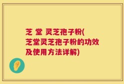芝 堂 灵芝孢子粉(芝堂灵芝孢子粉的功效及使用方法详解)