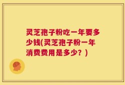 灵芝孢子粉吃一年要多少钱(灵芝孢子粉一年消费费用是多少？)