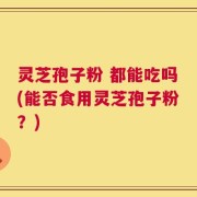 灵芝孢子粉 都能吃吗(能否食用灵芝孢子粉？)