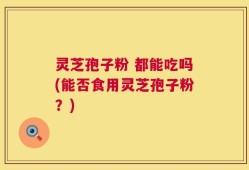 灵芝孢子粉 都能吃吗(能否食用灵芝孢子粉？)
