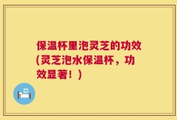 保温杯里泡灵芝的功效(灵芝泡水保温杯，功效显著！)