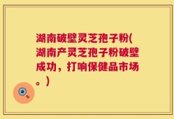 湖南破壁灵芝孢子粉(湖南产灵芝孢子粉破壁成功，打响保健品市场。)