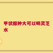 甲状腺肿大可以喝灵芝水