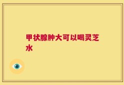 甲状腺肿大可以喝灵芝水