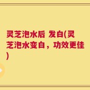 灵芝泡水后 发白(灵芝泡水变白，功效更佳)