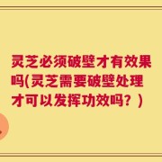 灵芝必须破壁才有效果吗(灵芝需要破壁处理才可以发挥功效吗？)