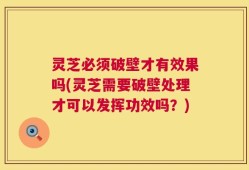 灵芝必须破壁才有效果吗(灵芝需要破壁处理才可以发挥功效吗？)