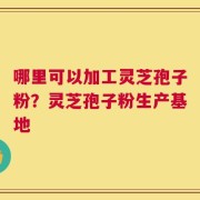 哪里可以加工灵芝孢子粉？灵芝孢子粉生产基地