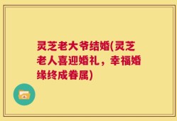 灵芝老大爷结婚(灵芝老人喜迎婚礼，幸福婚缘终成眷属)