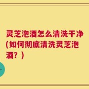 灵芝泡酒怎么清洗干净(如何彻底清洗灵芝泡酒？)