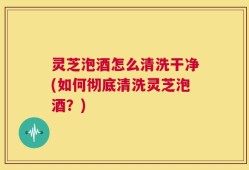 灵芝泡酒怎么清洗干净(如何彻底清洗灵芝泡酒？)