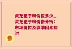 灵芝孢子粉价位多少_灵芝孢子粉价格分析：市场价位及影响因素探讨