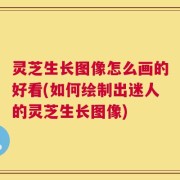 灵芝生长图像怎么画的好看(如何绘制出迷人的灵芝生长图像)