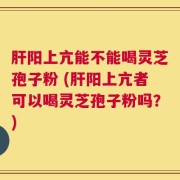肝阳上亢能不能喝灵芝孢子粉 (肝阳上亢者可以喝灵芝孢子粉吗？)