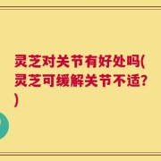 灵芝对关节有好处吗(灵芝可缓解关节不适？)