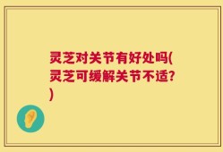 灵芝对关节有好处吗(灵芝可缓解关节不适？)