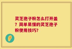 灵芝孢子粉怎么打开盖？简单易懂的灵芝孢子粉使用技巧？