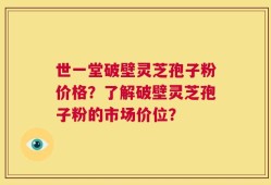 世一堂破壁灵芝孢子粉价格？了解破壁灵芝孢子粉的市场价位？