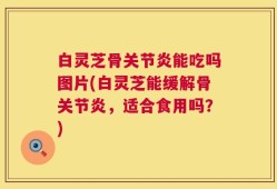 白灵芝骨关节炎能吃吗图片(白灵芝能缓解骨关节炎，适合食用吗？)