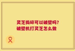 灵芝捣碎可以破壁吗？破壁机打灵芝怎么做